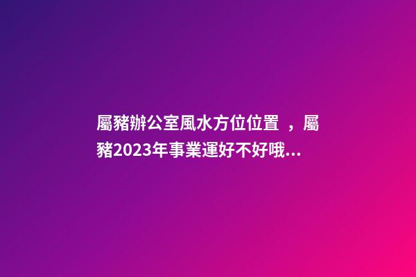 屬豬辦公室風水方位位置，屬豬2023年事業運好不好哦？